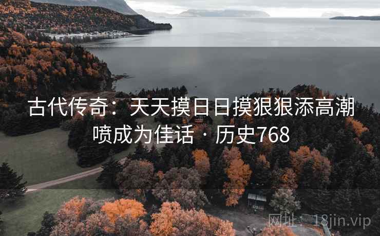 古代传奇:天天摸日日摸狠狠添高潮喷成为佳话 · 历史768 古代传奇:天天摸日日摸狠狠添高潮喷成为佳话 · 历史768