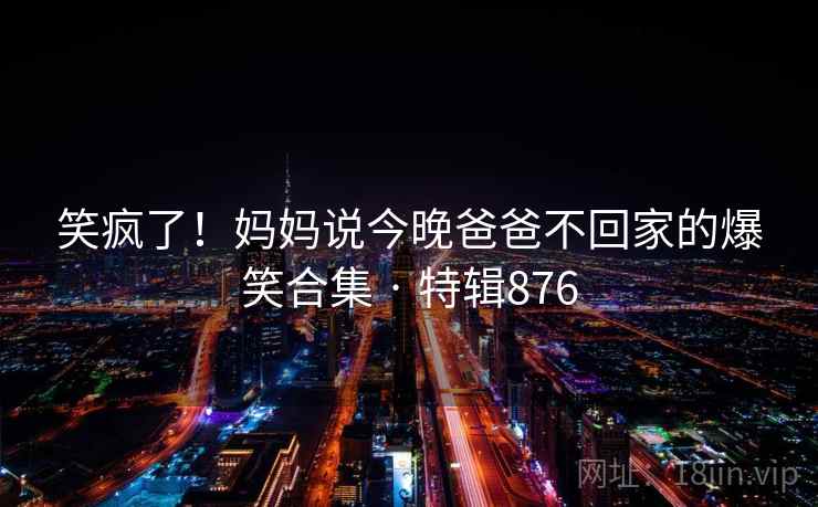 笑疯了!妈妈说今晚爸爸不回家的爆笑合集 · 特辑876 笑疯了!妈妈说今晚爸爸不回家的爆笑合集 · 特辑876