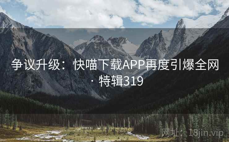 争议升级：快喵下载APP再度引爆全网 · 特辑319