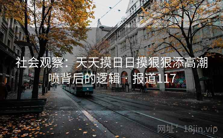 社会观察:天天摸日日摸狠狠添高潮喷背后的逻辑 · 报道117 社会观察:天天摸日日摸狠狠添高潮喷背后的逻辑 · 报道117