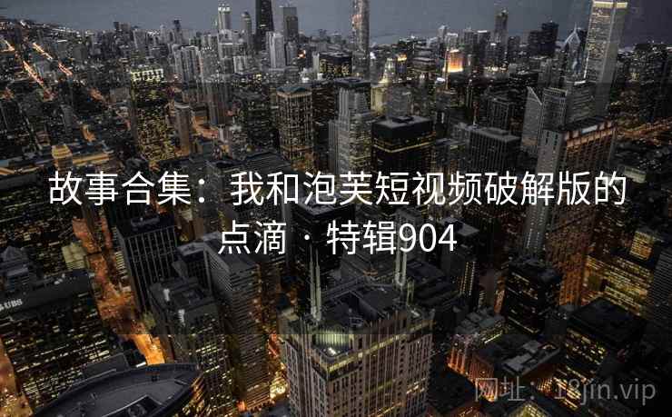故事合集:我和泡芙短视频破解版的点滴 · 特辑904 故事合集:我和泡芙短视频破解版的点滴 · 特辑904