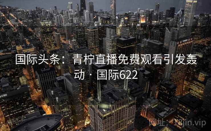 国际头条：青柠直播免费观看引发轰动 · 国际622