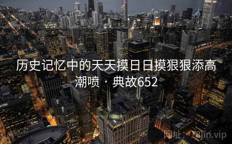 历史记忆中的天天摸日日摸狠狠添高潮喷 · 典故652